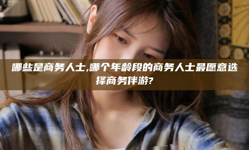 揭阳哪些是商务人士,哪个年龄段的商务人士最愿意选择商务伴游?