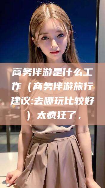 揭阳商务伴游是什么工作（商务伴游旅行建议:去哪玩比较好）太疯狂了，