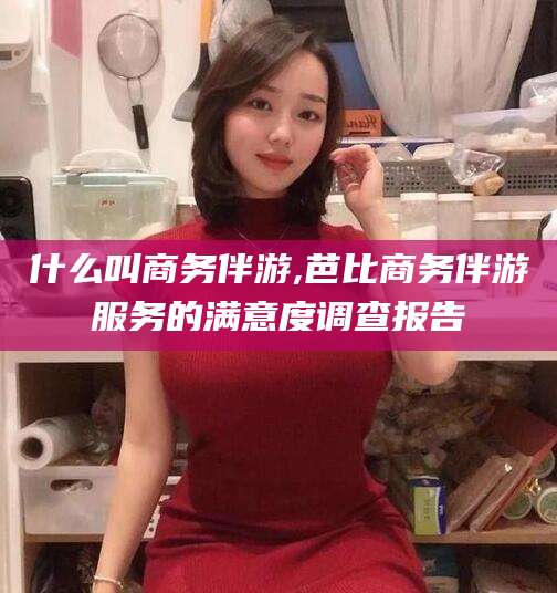 揭阳什么叫商务伴游,芭比商务伴游服务的满意度调查报告
