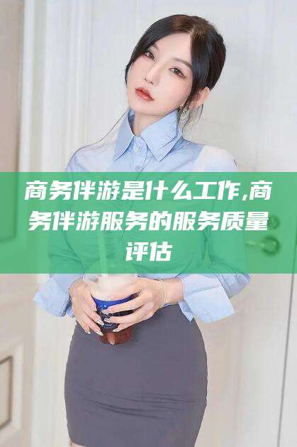 揭阳商务伴游是什么工作,商务伴游服务的服务质量评估