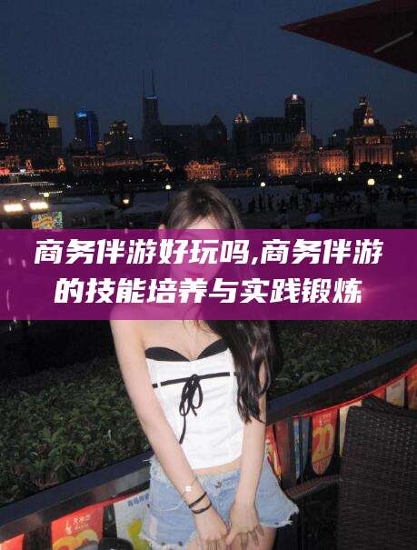揭阳商务伴游好玩吗,商务伴游的技能培养与实践锻炼