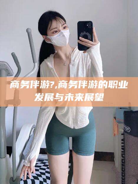 揭阳商务伴游?,商务伴游的职业发展与未来展望