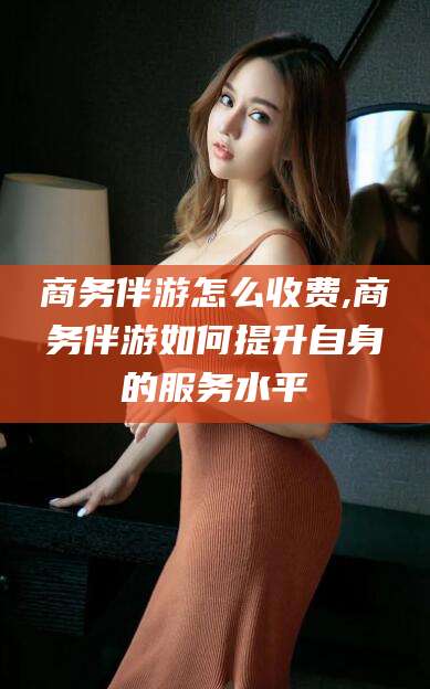 揭阳商务伴游怎么收费,商务伴游如何提升自身的服务水平