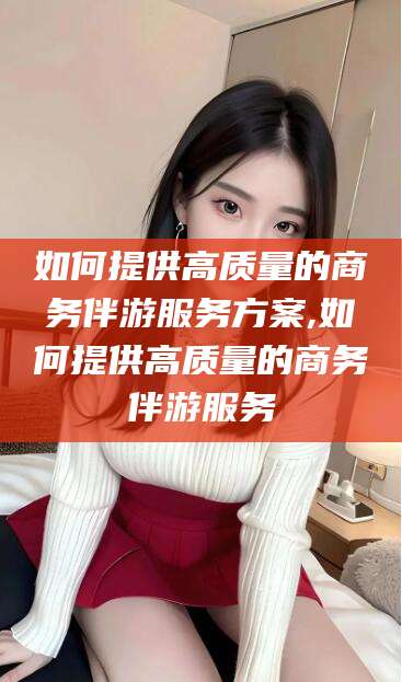揭阳如何提供高质量的商务伴游服务方案,如何提供高质量的商务伴游服务